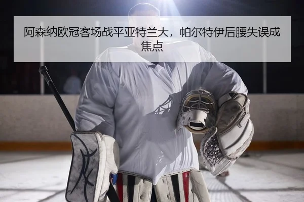 阿森纳欧冠客场战平亚特兰大，帕尔特伊后腰失误成焦点