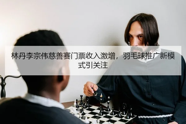 林丹李宗伟慈善赛门票收入激增，羽毛球推广新模式引关注